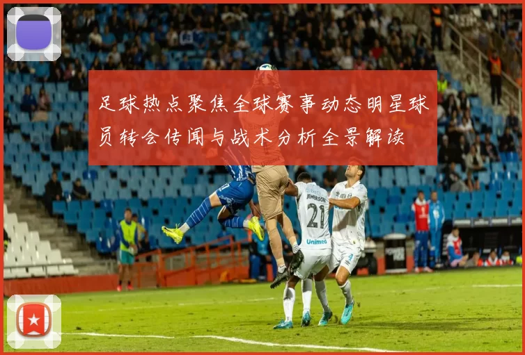 足球热点聚焦全球赛事动态明星球员转会传闻与战术分析全景解读