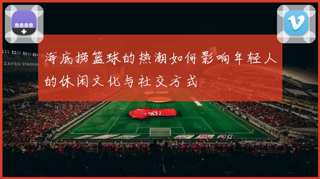 海底捞篮球的热潮如何影响年轻人的休闲文化与社交方式
