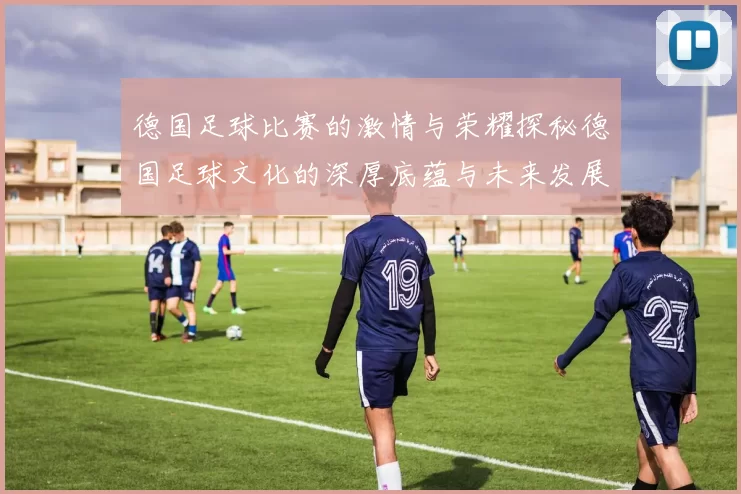 德国足球比赛的激情与荣耀探秘德国足球文化的深厚底蕴与未来发展